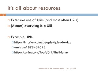It’s all about resources
 Extensive use of URIs (and most often URLs)
 (Almost) everyting is a URI
 Example URIs:
 http://infusion.com/people/tpluskiewicz
 urn:isbn:1898432023
 http://xmlns.com/foaf/0.1/firstName
2012-11-28Introduction to the Semantic Web
10
 