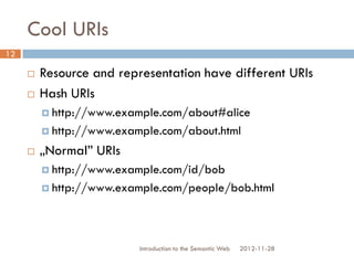 Cool URIs
 Resource and representation have different
URIs
 Hash URIs
 http://www.example.com/about#alice
 http://www.example.com/about.html
 „Normal” URIs
 http://www.example.com/id/bob
 http://www.example.com/people/bob.html
2012-11-28Introduction to the Semantic Web
12
 