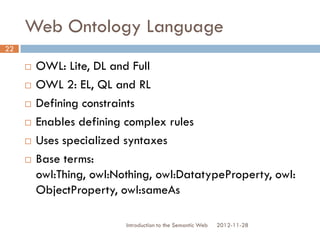 Web Ontology Language
 OWL: Lite, DL and Full
 OWL 2: EL, QL and RL
 Defining constraints
 Enables defining complex rules
 Uses specialized syntaxes
 Base terms: owl:Thing, owl:Nothing,
owl:DatatypeProperty, owl:ObjectProperty,
owl:sameAs
2012-11-28Introduction to the Semantic Web
22
 