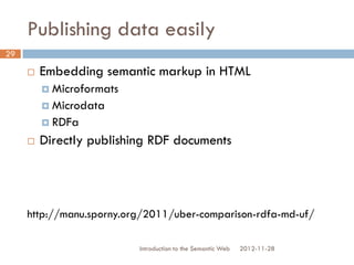 Publishing data easily
 Embedding semantic markup in HTML
 Microformats
 Microdata
 RDFa
 Directly publishing RDF documents
http://manu.sporny.org/2011/uber-comparison-rdfa-md-uf/
2012-11-28Introduction to the Semantic Web
29
 