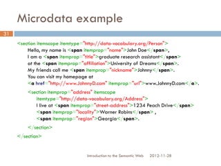 Microdata example
<section itemscope itemtype="http://data-vocabulary.org/Person">
Hello, my name is <span itemprop="name">John Doe</span>,
I am a <span itemprop="title">graduate research assistant</span>
at the <span itemprop="affiliation">University of Dreams</span>.
My friends call me <span itemprop="nickname">Johnny</span>.
You can visit my homepage at
<a href="http://www.JohnnyD.com"
itemprop="url">www.JohnnyD.com</a>.
<section itemprop="address" itemscope
itemtype="http://data-vocabulary.org/Address">
I live at <span itemprop="street-address">1234 Peach Drive</span>
<span itemprop="locality">Warner Robins</span> ,
<span itemprop="region">Georgia</span>.
</section>
</section>
2012-11-28Introduction to the Semantic Web
31
 