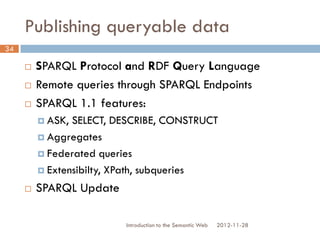 Publishing queryable data
 SPARQL Protocol and RDF Query Language
 Remote queries through SPARQL Endpoints
 SPARQL 1.1 features:
 ASK, SELECT, DESCRIBE, CONSTRUCT
 Aggregates
 Federated queries
 Extensibilty, XPath, subqueries
 SPARQL Update
2012-11-28Introduction to the Semantic Web
34
 
