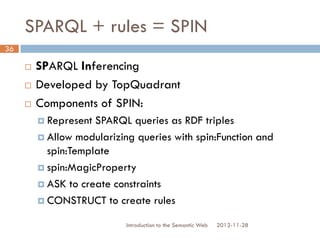 SPARQL + rules = SPIN
 SPARQL Inferencing
 Developed by TopQuadrant
 Components of SPIN:
 Represent SPARQL queries as RDF triples
 Allow modularizing queries with spin:Function and
spin:Template
 spin:MagicProperty
 ASK to create constraints
 CONSTRUCT to create rules
2012-11-28Introduction to the Semantic Web
36
 