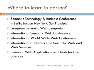 Where to learn in person?
 Semantic Technology & Business Conference
 Berlin, London, New York, San Francisco
 European Semantic Web Symposium
 International Semantic Web Conference
 International World Wide Web Conference
 International Conference on Semantic Web
and Web Services
 Semantic Web Applications and Tools for Life
Sciences
2012-11-28Introduction to the Semantic Web
51
 