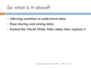 So what is it about?
 Allowing machines to understand data
 Ease sharing and mixing data
 Extend the World Wide Web rather than
replace it
2012-11-28Introduction to the Semantic Web
5
 