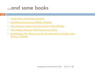 ...and some books
 David Wood, Linked Data, Manning
 Bob DuCharme, Learning SPARQL, O’Reilly
 Toby Segaran, Programming the Semantic Web, O’Reilly
 John Hebeler, Semantic Web Programming, Wiley
 David Siegel, Pull: The Power of the Semantic Web to Transform Your
Business, Portfolio
2012-11-28Introduction to the Semantic Web
53
 