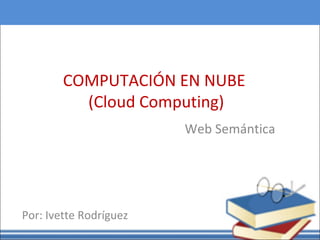 COMPUTACIÓN EN NUBE
(Cloud Computing)
Web Semántica
Por: Ivette Rodríguez
 