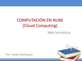 COMPUTACIÓN EN NUBE
(Cloud Computing)
Web Semántica
Por: Ivette Rodríguez
 