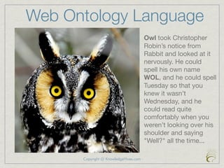 Web Ontology Language
                                       Owl took Christopher
                                       Robin’s notice from
                                       Rabbit and looked at it
                                       nervously. He could
                                       spell his own name
                                       WOL, and he could spell
                                       Tuesday so that you
                                       knew it wasn’t
                                       Wednesday, and he
                                       could read quite
                                       comfortably when you
                                       weren’t looking over his
                                       shoulder and saying
                                       "Well?" all the time...

      Copyright @ KnowledgeHives.com
 