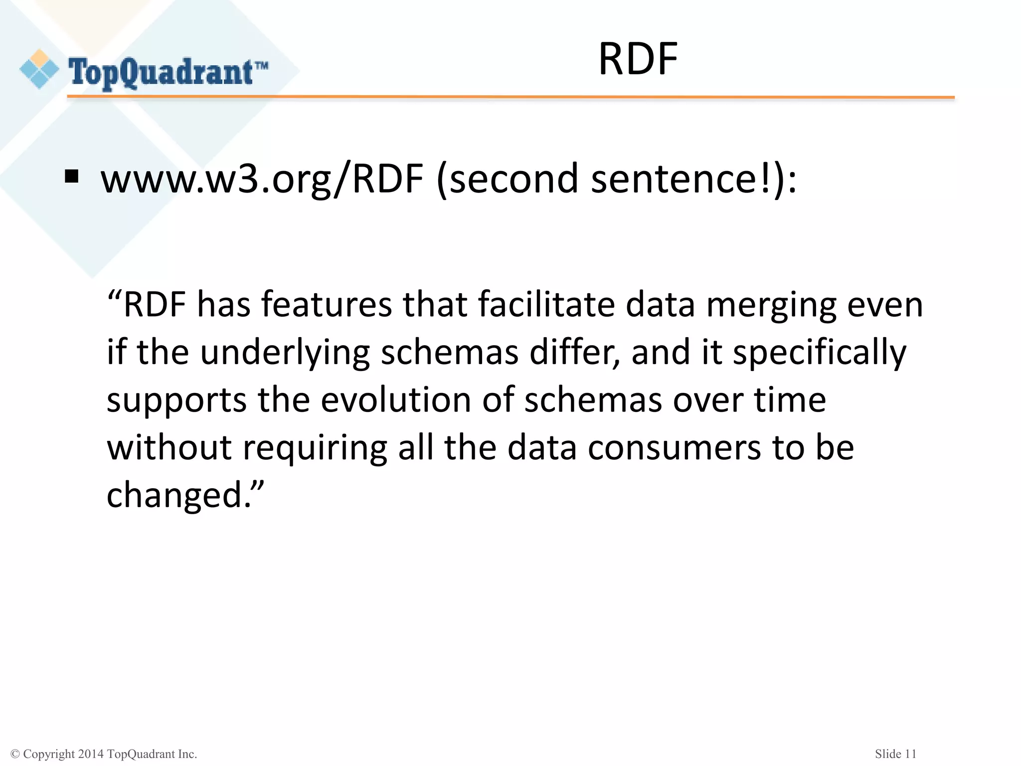 © Copyright 2014 TopQuadrant Inc. Slide 11
RDF
 www.w3.org/RDF (second sentence!):
“RDF has features that facilitate data merging even
if the underlying schemas differ, and it specifically
supports the evolution of schemas over time
without requiring all the data consumers to be
changed.”
 