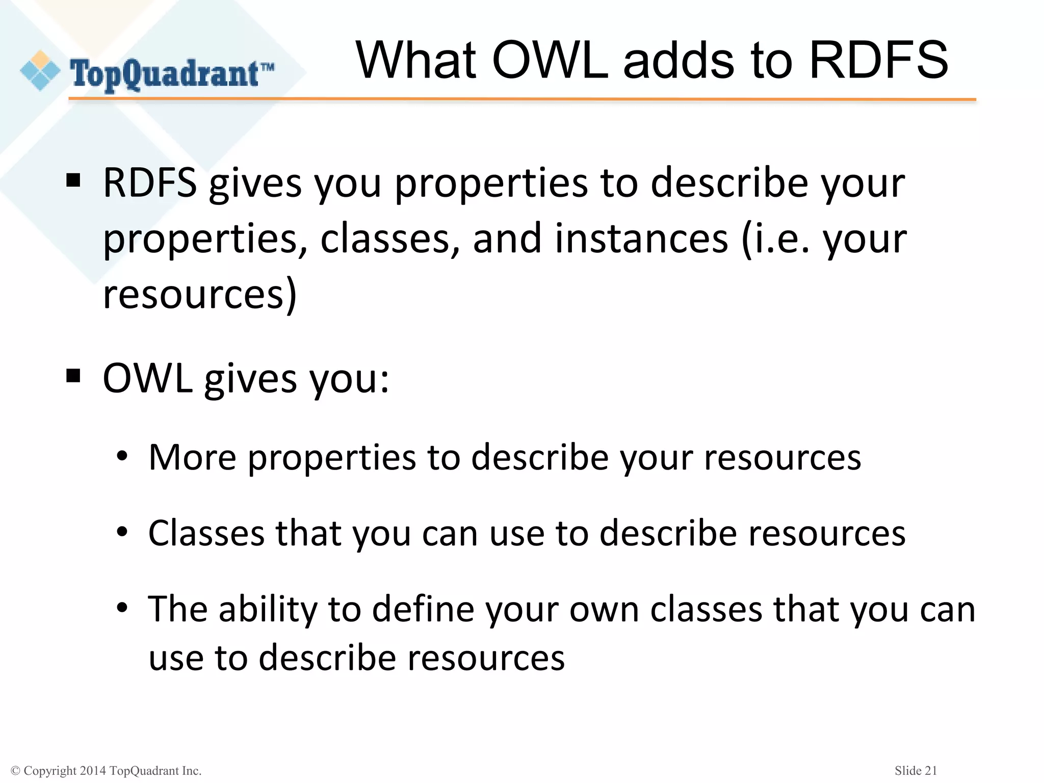 © Copyright 2014 TopQuadrant Inc. Slide 21
What OWL adds to RDFS
 RDFS gives you properties to describe your
properties, classes, and instances (i.e. your
resources)
 OWL gives you:
• More properties to describe your resources
• Classes that you can use to describe resources
• The ability to define your own classes that you can
use to describe resources
 