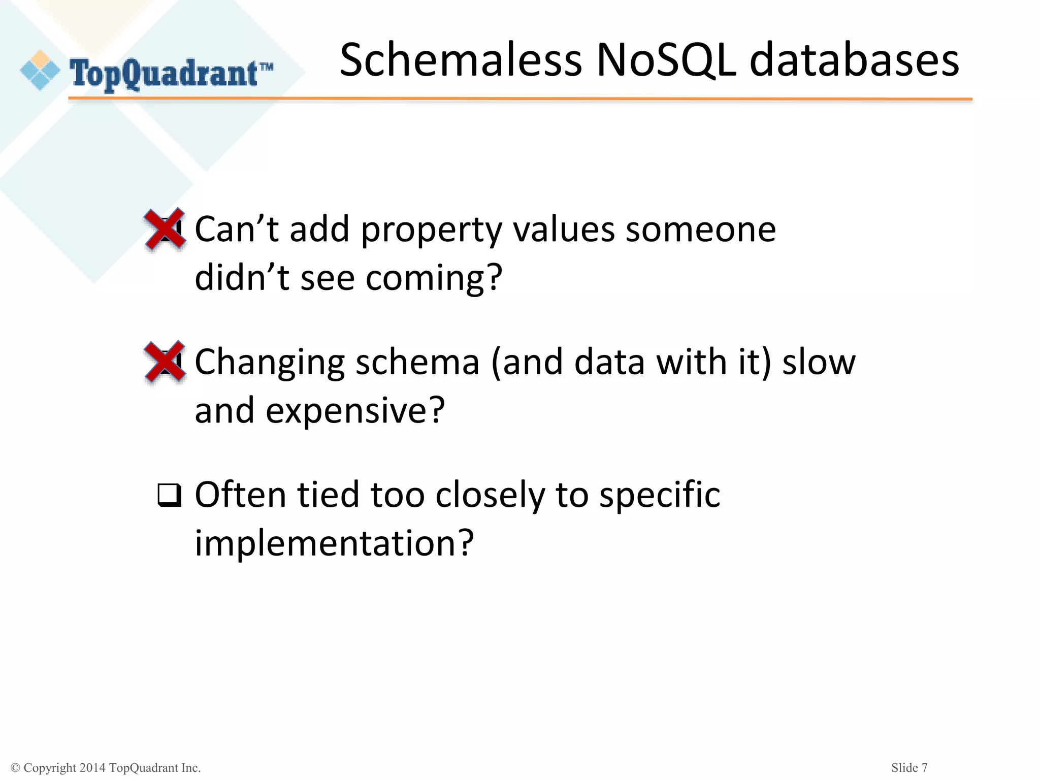 © Copyright 2014 TopQuadrant Inc. Slide 7
Schemaless NoSQL databases
 Can’t add property values someone
didn’t see coming?
 Changing schema (and data with it) slow
and expensive?
 Often tied too closely to specific
implementation?
 