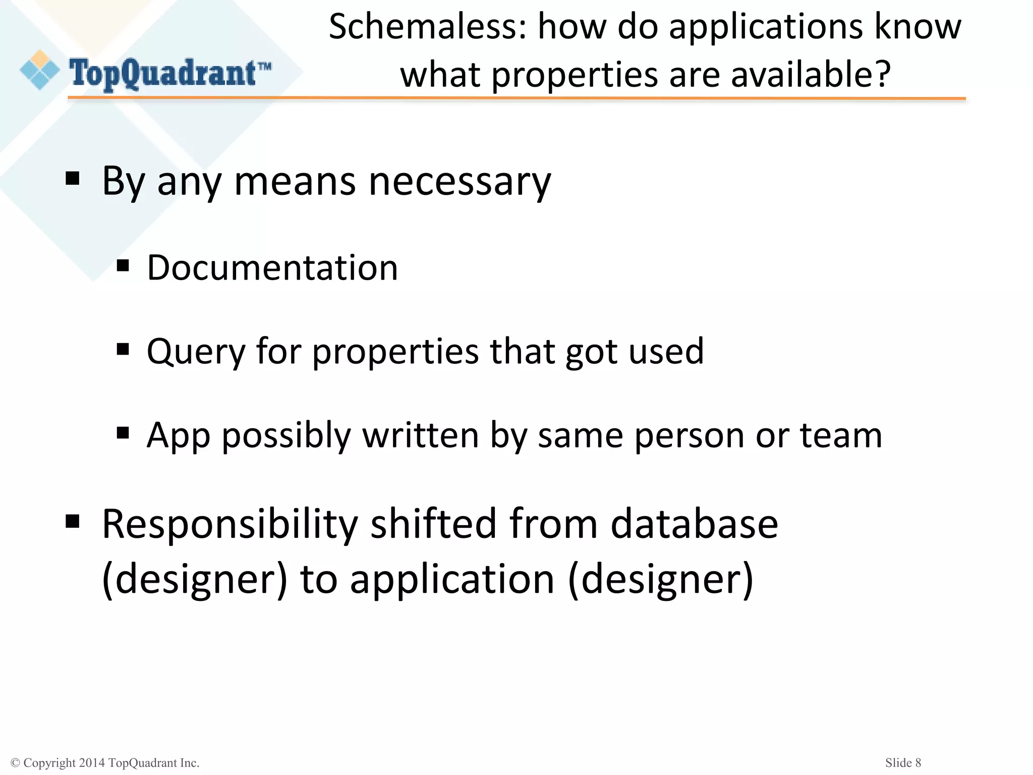© Copyright 2014 TopQuadrant Inc. Slide 8
Schemaless: how do applications know
what properties are available?
 By any means necessary
 Documentation
 Query for properties that got used
 App possibly written by same person or team
 Responsibility shifted from database
(designer) to application (designer)
 
