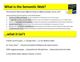 What is the Semantic Web?
 The Semantic Web means different things to different people. (ironic, eh?)
 Semantic Web for Dummies defines it in the following ways:
 a)   Family of Web standards aimed at making data on the Web easier to use and re-purpose.
 b)   An upgrade to the current Web that marks a new era of intelligence in the applications you use in a Web browser.
 c)   Collection of metadata technologies to improve the responsiveness and adaptability of business software applications.
 d)   Social movement favoring free open-source data that can be linked together, re-purposed or re-mixed
 e)   Web generation of Artificial Intelligence (AI) that builds upon Frame Systems, Semantic Networks and Description Logics
 f)   Controversial vision derided by some people as hyperbole, failed AI technology, and unachievable wishful thinking.


…what it isn’t
 A better search engine….a “Google killer”….or, the Wolfram Alpha

 An “Ivory Tower” ….dressed up Artificial Intelligence for expert systems

 HTML tagging language ….competition for Microformats ….Dewey Decimal for the Web

 A multi-billion dollar software industry (I wish!)
 