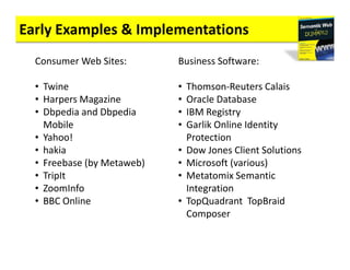 Early Examples & Implementations
  Consumer Web Sites:       Business Software:

  • Twine                   •   Thomson-Reuters Calais
  • Harpers Magazine        •   Oracle Database
  • Dbpedia and Dbpedia     •   IBM Registry
    Mobile                  •   Garlik Online Identity
  • Yahoo!                      Protection
  • hakia                   •   Dow Jones Client Solutions
  • Freebase (by Metaweb)   •   Microsoft (various)
  • TripIt                  •   Metatomix Semantic
  • ZoomInfo                    Integration
  • BBC Online              •   TopQuadrant TopBraid
                                Composer
 