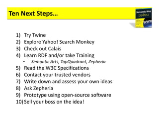 Ten Next Steps…

  1)   Try Twine
  2)   Explore Yahoo! Search Monkey
  3)   Check out Calais
  4)   Learn RDF and/or take Training
       •   Semantic Arts, TopQuadrant, Zepheria
  5) Read the W3C Specifications
  6) Contact your trusted vendors
  7) Write down and assess your own ideas
  8) Ask Zepheria
  9) Prototype using open-source software
  10) Sell your boss on the idea!
 