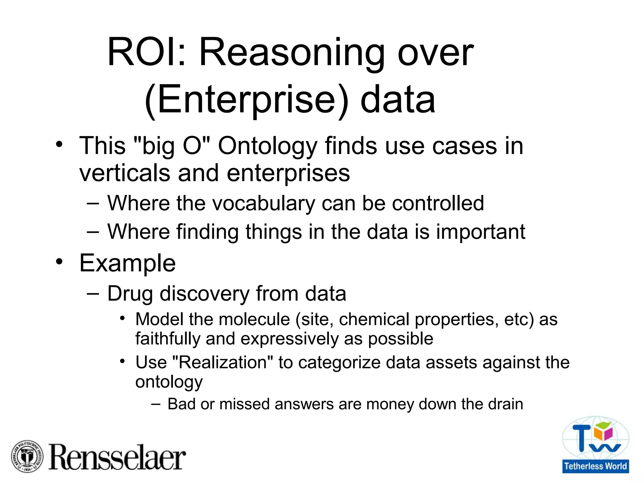 ROI: Reasoning over
(Enterprise) data
• This "big O" Ontology finds use cases in
verticals and enterprises
– Where the vocabulary can be controlled
– Where finding things in the data is important
• Example
– Drug discovery from data
• Model the molecule (site, chemical properties, etc) as
faithfully and expressively as possible
• Use "Realization" to categorize data assets against the
ontology
– Bad or missed answers are money down the drain
 