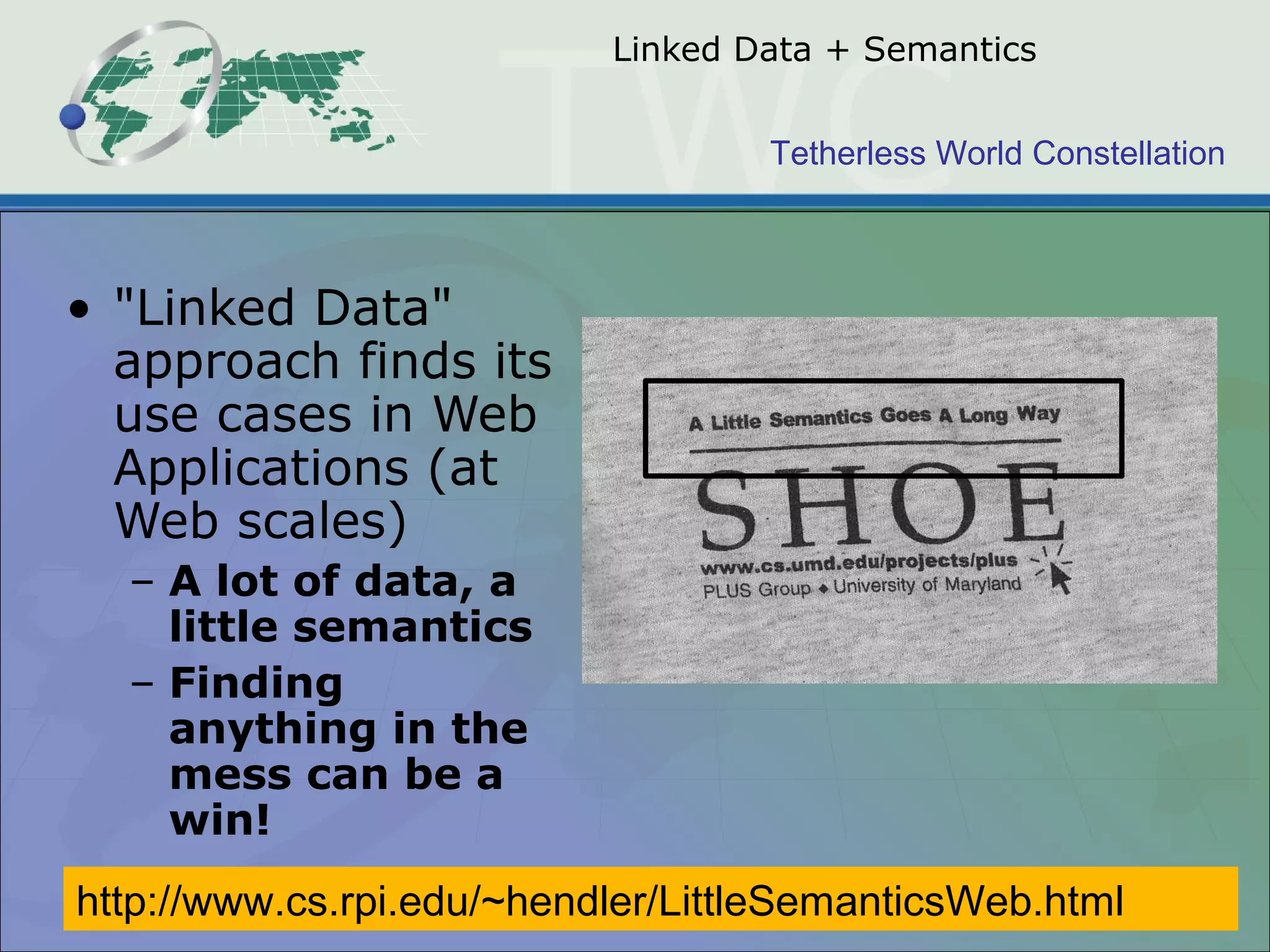 Tetherless World Constellation
Linked Data + Semantics
• "Linked Data"
approach finds its
use cases in Web
Applications (at
Web scales)
– A lot of data, a
little semantics
– Finding
anything in the
mess can be a
win!
http://www.cs.rpi.edu/~hendler/LittleSemanticsWeb.html
 