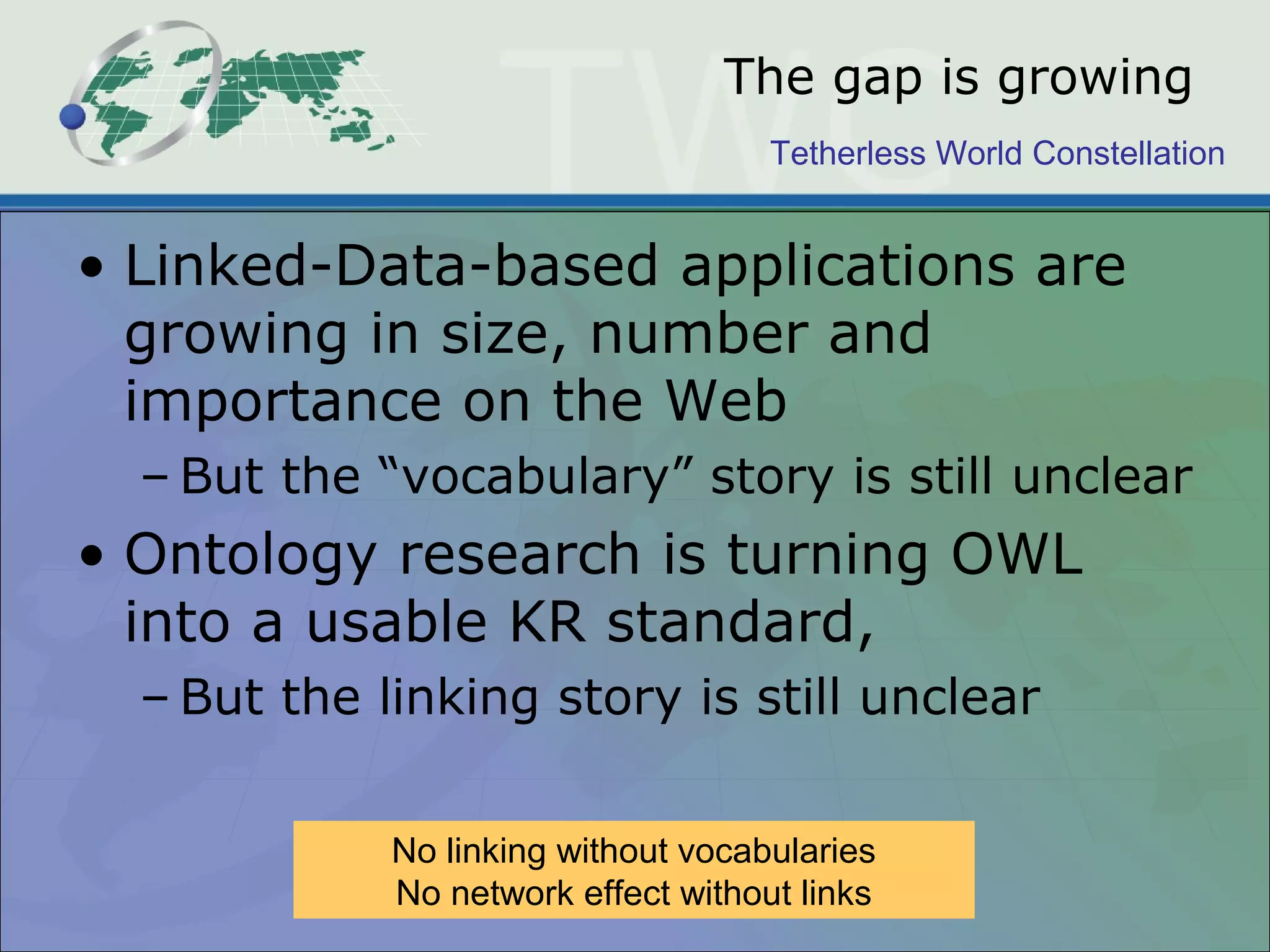 Tetherless World Constellation
The gap is growing
• Linked-Data-based applications are
growing in size, number and
importance on the Web
– But the “vocabulary” story is still unclear
• Ontology research is turning OWL
into a usable KR standard,
– But the linking story is still unclear
No linking without vocabularies
No network effect without links
 