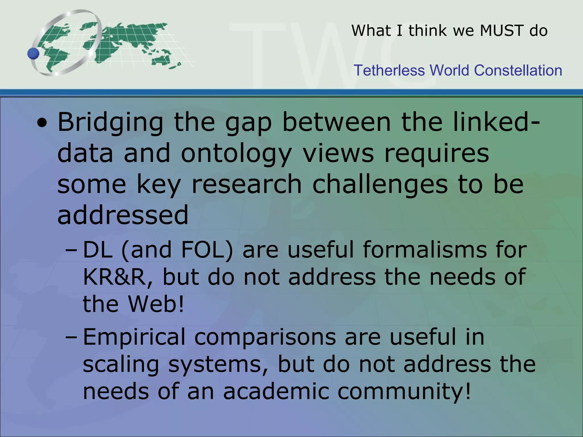 Tetherless World Constellation
What I think we MUST do
• Bridging the gap between the linked-
data and ontology views requires
some key research challenges to be
addressed
– DL (and FOL) are useful formalisms for
KR&R, but do not address the needs of
the Web!
– Empirical comparisons are useful in
scaling systems, but do not address the
needs of an academic community!
 