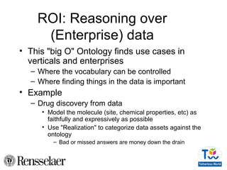 ROI: Reasoning over
(Enterprise) data
• This "big O" Ontology finds use cases in
verticals and enterprises
– Where the vocabulary can be controlled
– Where finding things in the data is important
• Example
– Drug discovery from data
• Model the molecule (site, chemical properties, etc) as
faithfully and expressively as possible
• Use "Realization" to categorize data assets against the
ontology
– Bad or missed answers are money down the drain
 