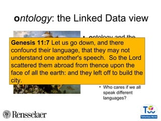 ontology: the Linked Data view
• ontology and the
tower of Babel
– We will build a tower
to reach the sky
– We only need a little
ontological
agreement
• Who cares if we all
speak different
languages?
Genesis 11:7 Let us go down, and there
confound their language, that they may not
understand one another's speech. So the Lord
scattered them abroad from thence upon the
face of all the earth: and they left off to build the
city.
 
