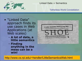 Tetherless World Constellation
Linked Data + Semantics
• "Linked Data"
approach finds its
use cases in Web
Applications (at
Web scales)
– A lot of data, a
little semantics
– Finding
anything in the
mess can be a
win!
http://www.cs.rpi.edu/~hendler/LittleSemanticsWeb.html
 