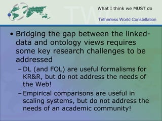 Tetherless World Constellation
What I think we MUST do
• Bridging the gap between the linked-
data and ontology views requires
some key research challenges to be
addressed
– DL (and FOL) are useful formalisms for
KR&R, but do not address the needs of
the Web!
– Empirical comparisons are useful in
scaling systems, but do not address the
needs of an academic community!
 