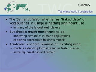 Tetherless World Constellation
Summary
• The Semantic Web, whether as “linked data” or
vocabularies in usage is getting significant use.
– in many of the largest web players
• But there’s much more work to do
– improving semantics in many applications
– exploring appropriate business models
• Academic research remains an exciting area
– much is extending formalization or faster queries
– some big questions still remain
 