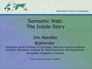 Tetherless World Constellation
Semantic Web:
The Inside Story
Jim Hendler
@jahendler
Tetherless World Professor of Computer, Web and Cognitive Science
Director, Rensselaer Institute for Data Exploration and Applications
Rensselaer Polytechnic Institute
http://www.cs.rpi.edu/~hendler
 