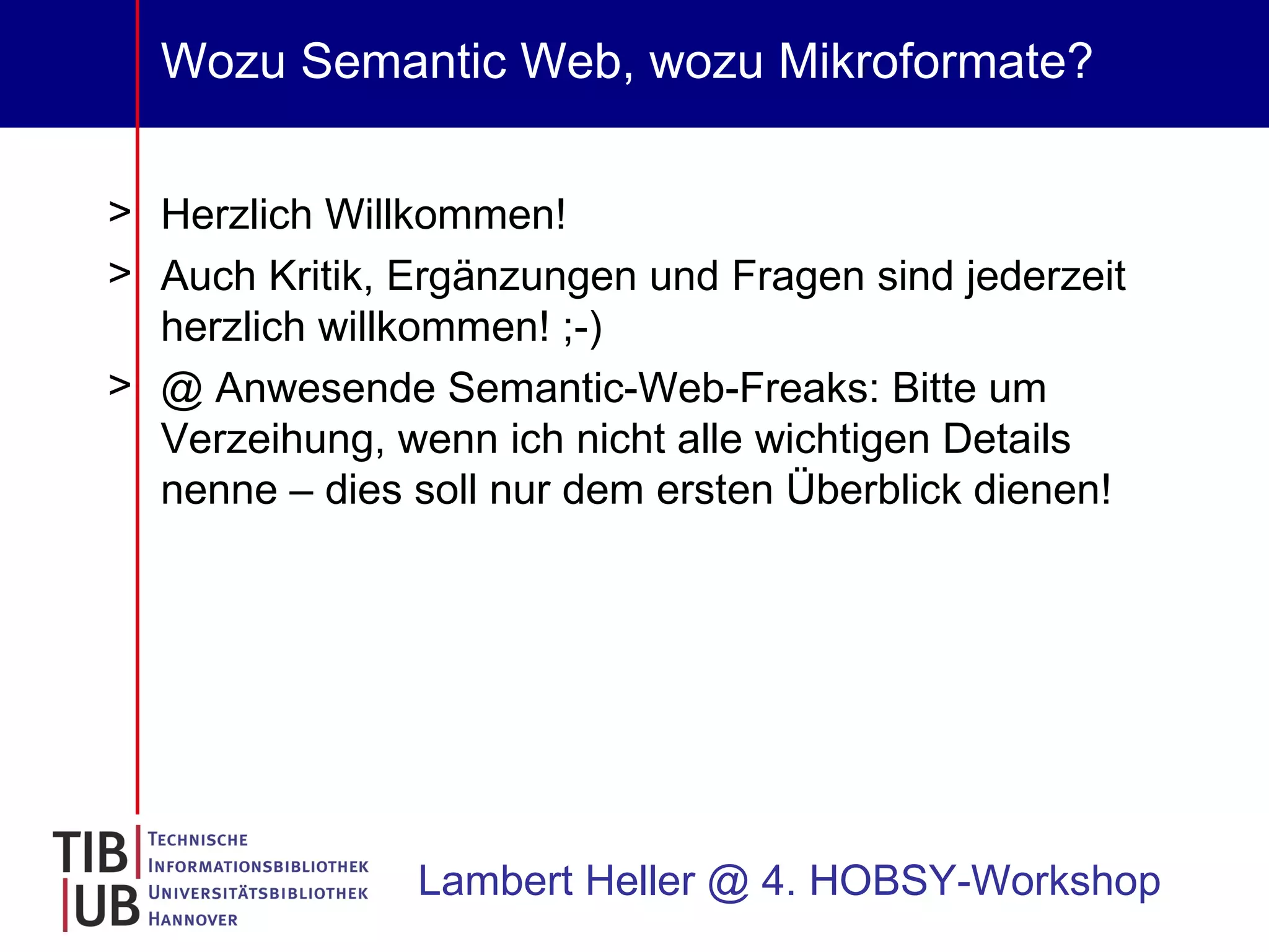 Wozu Semantic Web, wozu Mikroformate? Herzlich Willkommen! Auch Kritik, Ergänzungen und Fragen sind jederzeit herzlich willkommen! ;-) @ Anwesende Semantic-Web-Freaks: Bitte um Verzeihung, wenn ich nicht alle wichtigen Details nenne – dies soll nur dem ersten Überblick dienen! Lambert Heller @ 4. HOBSY-Workshop 