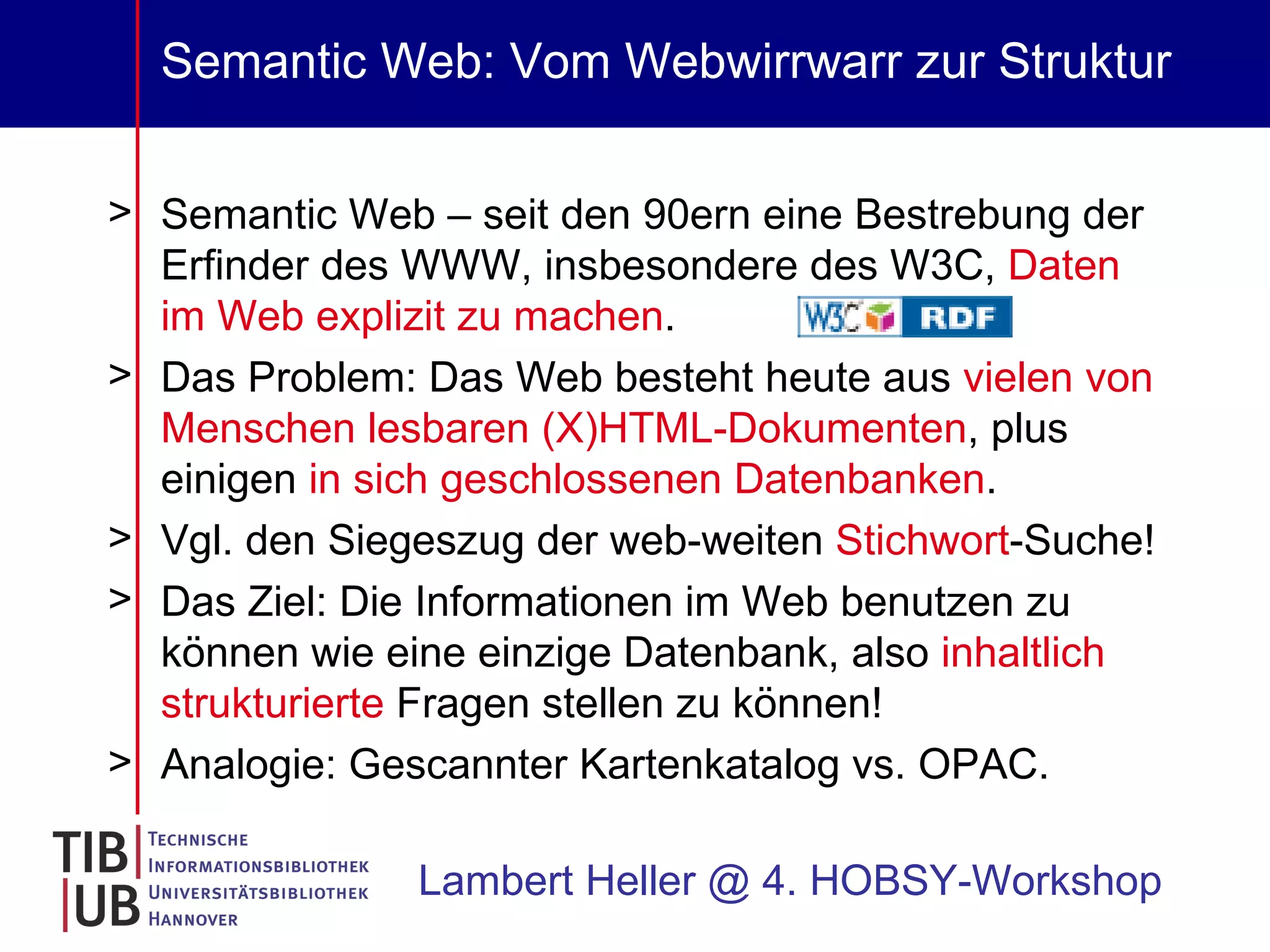 Semantic Web: Vom Webwirrwarr zur Struktur Semantic Web – seit den 90ern eine Bestrebung der Erfinder des WWW, insbesondere des W3C,  Daten im Web explizit zu machen .  Das Problem: Das Web besteht heute aus  vielen von Menschen lesbaren (X)HTML-Dokumenten , plus einigen  in sich geschlossenen Datenbanken . Vgl. den Siegeszug der web-weiten  Stichwort -Suche! Das Ziel: Die Informationen im Web benutzen zu können wie eine einzige Datenbank, also  inhaltlich strukturierte  Fragen stellen zu können! Analogie: Gescannter Kartenkatalog vs. OPAC. Lambert Heller @ 4. HOBSY-Workshop 