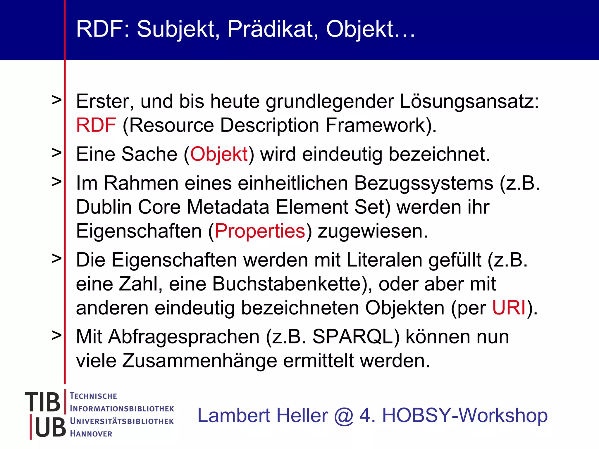 RDF: Subjekt, Prädikat, Objekt… Erster, und bis heute grundlegender Lösungsansatz:  RDF  (Resource Description Framework). Eine Sache ( Objekt ) wird eindeutig bezeichnet. Im Rahmen eines einheitlichen Bezugssystems (z.B. Dublin Core Metadata Element Set) werden ihr Eigenschaften ( Properties ) zugewiesen. Die Eigenschaften werden mit Literalen gefüllt (z.B. eine Zahl, eine Buchstabenkette), oder aber mit anderen eindeutig bezeichneten Objekten (per  URI ). Mit Abfragesprachen (z.B. SPARQL) können nun viele Zusammenhänge ermittelt werden.  Lambert Heller @ 4. HOBSY-Workshop 