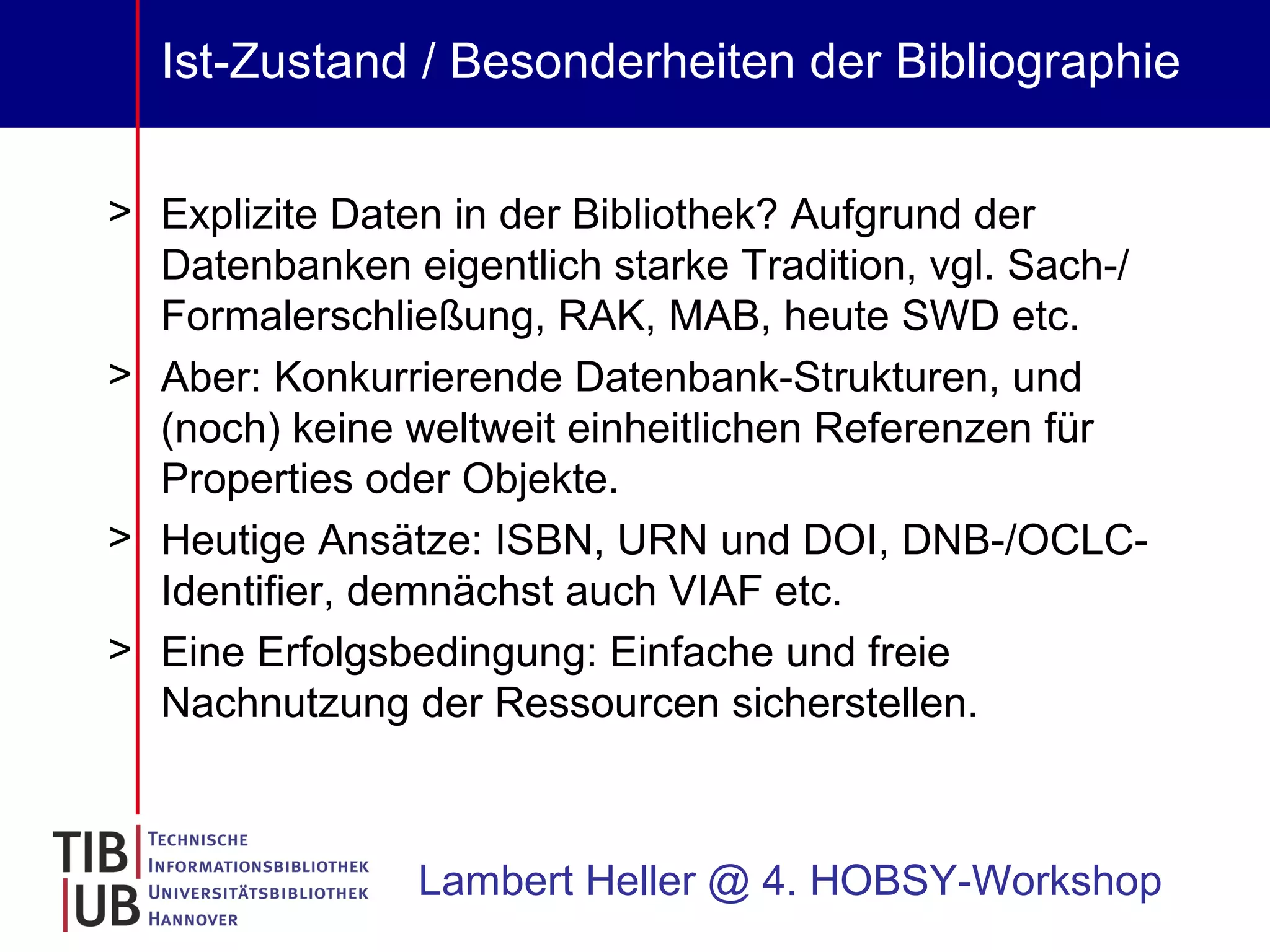 Ist-Zustand / Besonderheiten der Bibliographie Explizite Daten in der Bibliothek? Aufgrund der Datenbanken eigentlich starke Tradition, vgl. Sach-/ Formalerschließung, RAK, MAB, heute SWD etc. Aber: Konkurrierende Datenbank-Strukturen, und (noch) keine weltweit einheitlichen Referenzen für Properties oder Objekte. Heutige Ansätze: ISBN, URN und DOI, DNB-/OCLC-Identifier, demnächst auch VIAF etc. Eine Erfolgsbedingung: Einfache und freie Nachnutzung der Ressourcen sicherstellen. Lambert Heller @ 4. HOBSY-Workshop 