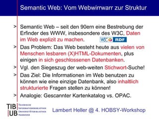 Semantic Web: Vom Webwirrwarr zur Struktur Semantic Web – seit den 90ern eine Bestrebung der Erfinder des WWW, insbesondere des W3C,  Daten im Web explizit zu machen .  Das Problem: Das Web besteht heute aus  vielen von Menschen lesbaren (X)HTML-Dokumenten , plus einigen  in sich geschlossenen Datenbanken . Vgl. den Siegeszug der web-weiten  Stichwort -Suche! Das Ziel: Die Informationen im Web benutzen zu können wie eine einzige Datenbank, also  inhaltlich strukturierte  Fragen stellen zu können! Analogie: Gescannter Kartenkatalog vs. OPAC. Lambert Heller @ 4. HOBSY-Workshop 