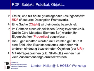 RDF: Subjekt, Prädikat, Objekt… Erster, und bis heute grundlegender Lösungsansatz:  RDF  (Resource Description Framework). Eine Sache ( Objekt ) wird eindeutig bezeichnet. Im Rahmen eines einheitlichen Bezugssystems (z.B. Dublin Core Metadata Element Set) werden ihr Eigenschaften ( Properties ) zugewiesen. Die Eigenschaften werden mit Literalen gefüllt (z.B. eine Zahl, eine Buchstabenkette), oder aber mit anderen eindeutig bezeichneten Objekten (per  URI ). Mit Abfragesprachen (z.B. SPARQL) können nun viele Zusammenhänge ermittelt werden.  Lambert Heller @ 4. HOBSY-Workshop 