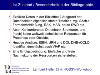 Ist-Zustand / Besonderheiten der Bibliographie Explizite Daten in der Bibliothek? Aufgrund der Datenbanken eigentlich starke Tradition, vgl. Sach-/ Formalerschließung, RAK, MAB, heute SWD etc. Aber: Konkurrierende Datenbank-Strukturen, und (noch) keine weltweit einheitlichen Referenzen für Properties oder Objekte. Heutige Ansätze: ISBN, URN und DOI, DNB-/OCLC-Identifier, demnächst auch VIAF etc. Eine Erfolgsbedingung: Einfache und freie Nachnutzung der Ressourcen sicherstellen. Lambert Heller @ 4. HOBSY-Workshop 