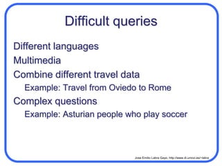 Difficult queriesDifferent languagesMultimediaCombine different travel dataExample: Travel from Oviedo to RomeComplex questionsExample: Asturian people who play soccer