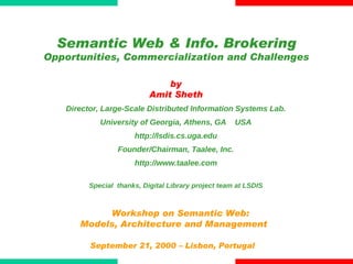 Workshop on Semantic Web:  Models, Architecture and Management September 21, 2000 – Lisbon, Portugal  by Amit Sheth Director, Large-Scale Distributed Information Systems Lab. University of Georgia, Athens, GA  USA http://lsdis.cs.uga.edu Founder/Chairman, Taalee, Inc. http://www.taalee.com Special  thanks, Digital Library project team at LSDIS Semantic Web & Info. Brokering Opportunities, Commercialization and Challenges 