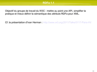RDFa 1.1 Objectif du groupe de travail du W3C : mettre au point une API, simplifier la pratique et mieux définir la sémantique des attributs RDFa pour XML. Cf. la présentation d’Ivan Herman :  http://www.w3.org/2011/Talks/0117-Paris-IH/   