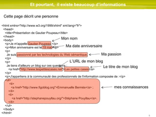 Et pourtant,  il existe beaucoup d’informations <html xmlns="http://www.w3.org/1999/xhtml" xml:lang="fr"> <head> <title>Présentation de Gautier Poupeau</title> </head> <body> <p>Je m'appelle Gautier Poupeau.</p> <p>Mon anniversaire est le 19 mai.</p> <p> Je suis passionné par les technologies du Web sémantique. </p> <p> Je tiens d'ailleurs un blog sur ces questions :  <a href="http://www.lespetitescases.net">Les petites cases</a> </p> <p>J'appartiens à la communauté des professionnels de l'information composée de :</p> <ul> <li> <a href="http://www.figoblog.org">Emmanuelle Bermès</a> ; </li> <li>   <a href="http://stephanepouyllau.org/">Stéphane Pouyllau</a>. </li> </ul> </body> </html> Cette page décrit une personne Mon nom  Ma date anniversaire Ma passion L’URL de mon blog Le titre de mon blog mes connaissances 