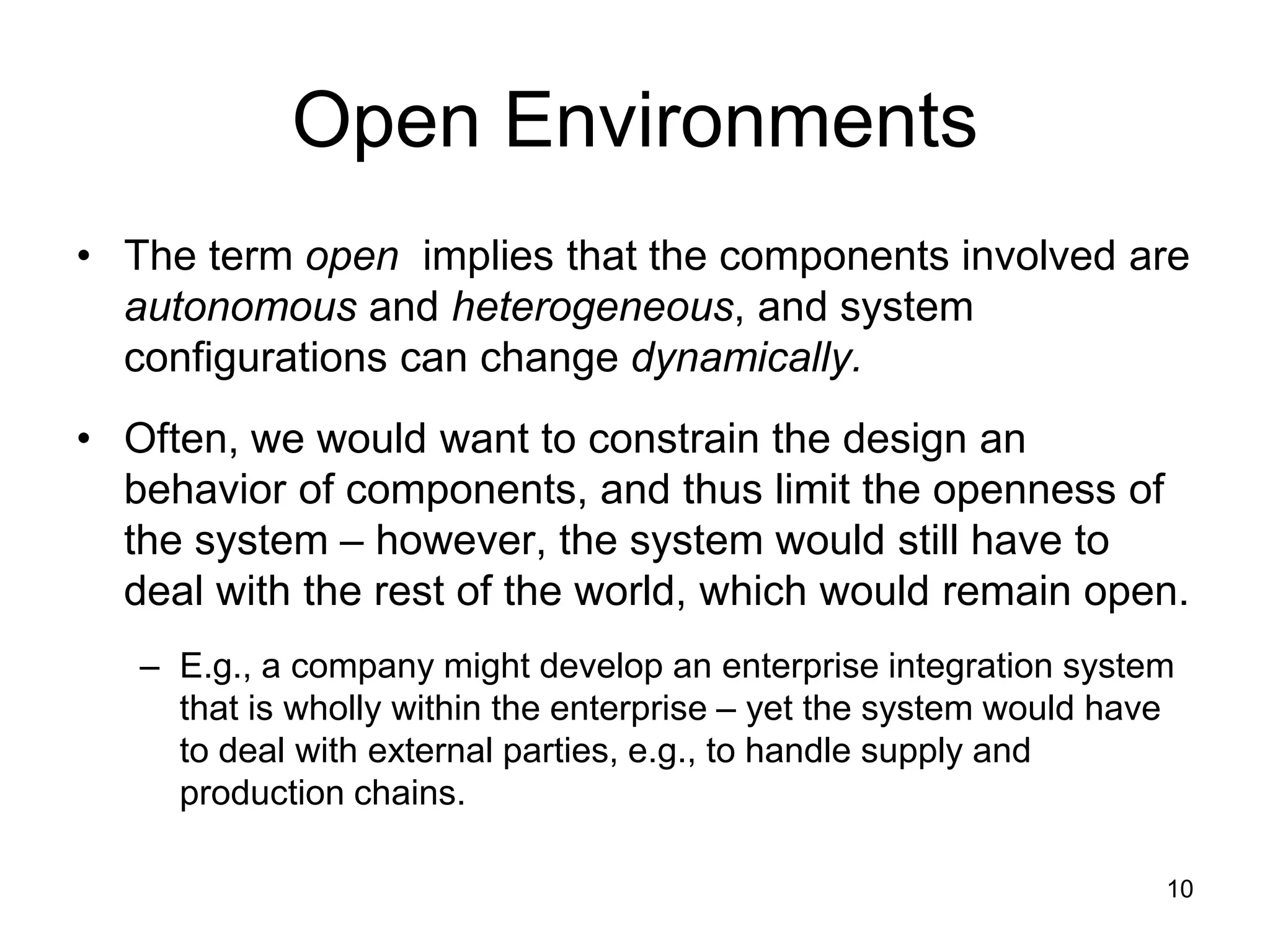 10
Open Environments
• The term open implies that the components involved are
autonomous and heterogeneous, and system
configurations can change dynamically.
• Often, we would want to constrain the design an
behavior of components, and thus limit the openness of
the system – however, the system would still have to
deal with the rest of the world, which would remain open.
– E.g., a company might develop an enterprise integration system
that is wholly within the enterprise – yet the system would have
to deal with external parties, e.g., to handle supply and
production chains.
 