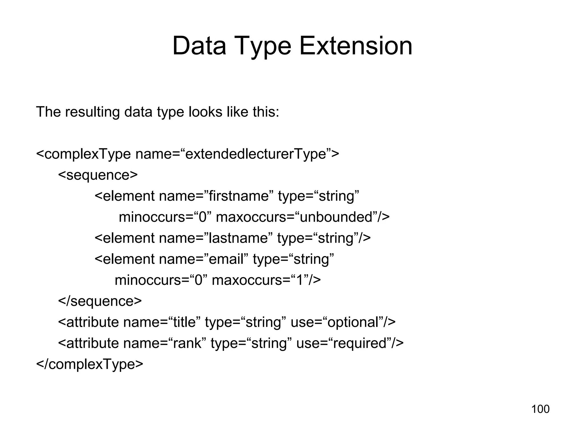 100
Data Type Extension
The resulting data type looks like this:
<complexType name=“extendedlecturerType”>
<sequence>
<element name=”firstname” type=“string”
minoccurs=“0” maxoccurs=“unbounded”/>
<element name=”lastname” type=“string”/>
<element name=”email” type=“string”
minoccurs=“0” maxoccurs=“1”/>
</sequence>
<attribute name=“title” type=“string” use=“optional”/>
<attribute name=“rank” type=“string” use=“required”/>
</complexType>
 