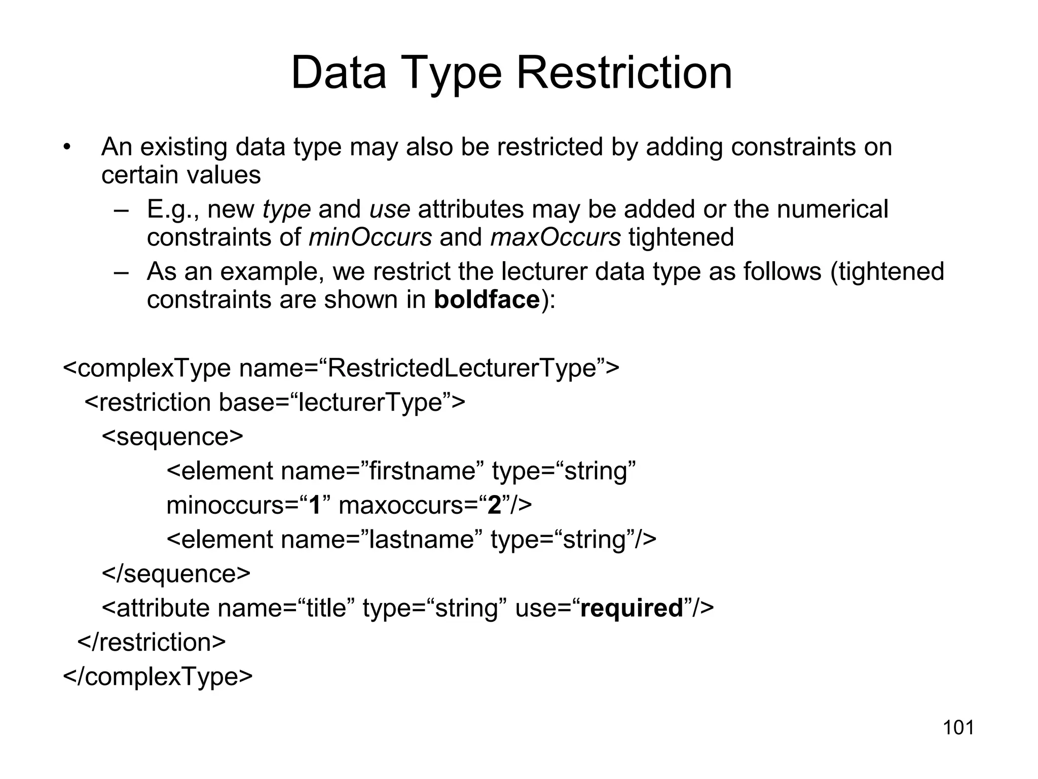 101
Data Type Restriction
• An existing data type may also be restricted by adding constraints on
certain values
– E.g., new type and use attributes may be added or the numerical
constraints of minOccurs and maxOccurs tightened
– As an example, we restrict the lecturer data type as follows (tightened
constraints are shown in boldface):
<complexType name=“RestrictedLecturerType”>
<restriction base=“lecturerType”>
<sequence>
<element name=”firstname” type=“string”
minoccurs=“1” maxoccurs=“2”/>
<element name=”lastname” type=“string”/>
</sequence>
<attribute name=“title” type=“string” use=“required”/>
</restriction>
</complexType>
 