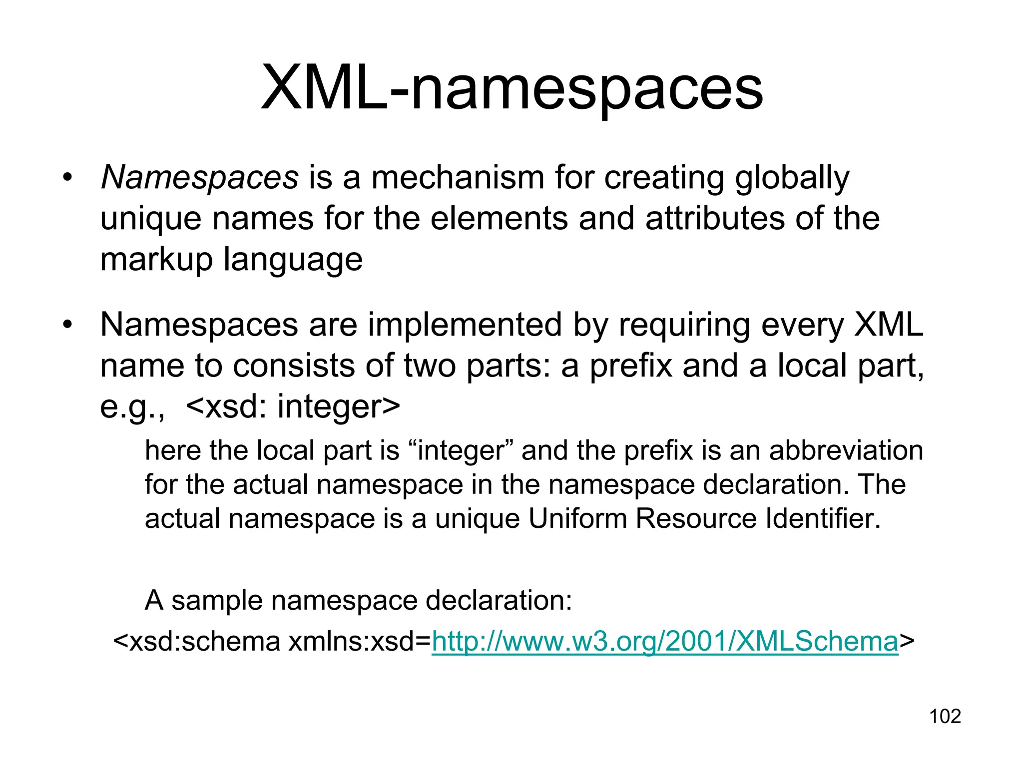 102
XML-namespaces
• Namespaces is a mechanism for creating globally
unique names for the elements and attributes of the
markup language
• Namespaces are implemented by requiring every XML
name to consists of two parts: a prefix and a local part,
e.g., <xsd: integer>
here the local part is “integer” and the prefix is an abbreviation
for the actual namespace in the namespace declaration. The
actual namespace is a unique Uniform Resource Identifier.
A sample namespace declaration:
<xsd:schema xmlns:xsd=http://www.w3.org/2001/XMLSchema>
 
