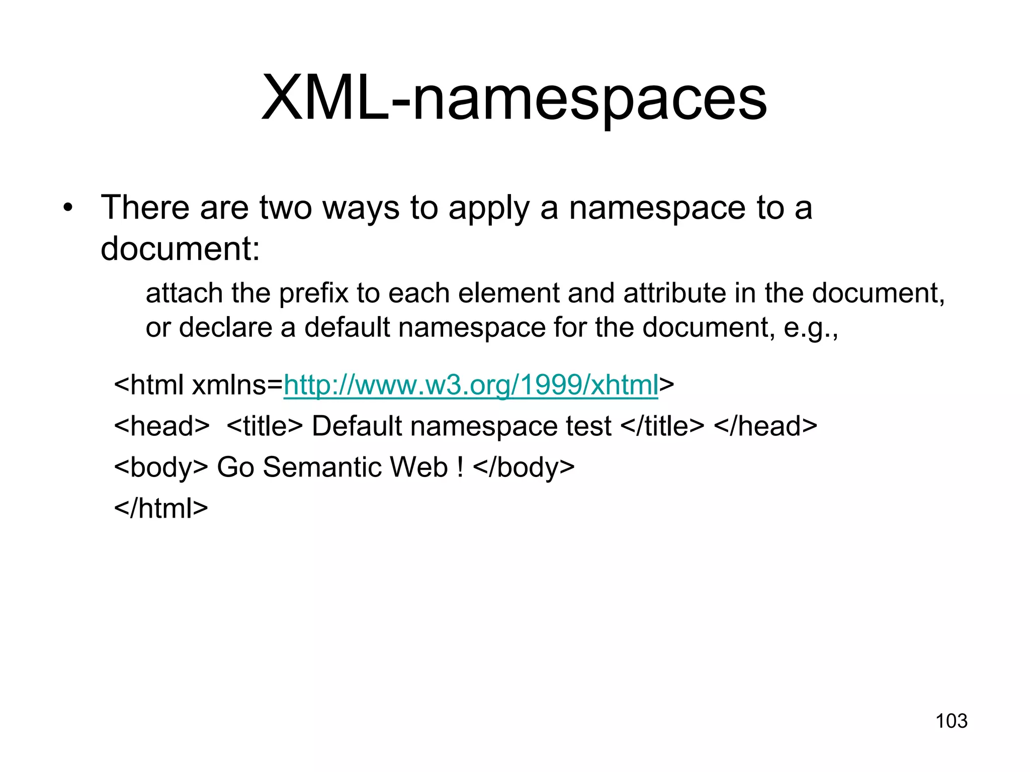 103
XML-namespaces
• There are two ways to apply a namespace to a
document:
attach the prefix to each element and attribute in the document,
or declare a default namespace for the document, e.g.,
<html xmlns=http://www.w3.org/1999/xhtml>
<head> <title> Default namespace test </title> </head>
<body> Go Semantic Web ! </body>
</html>
 
