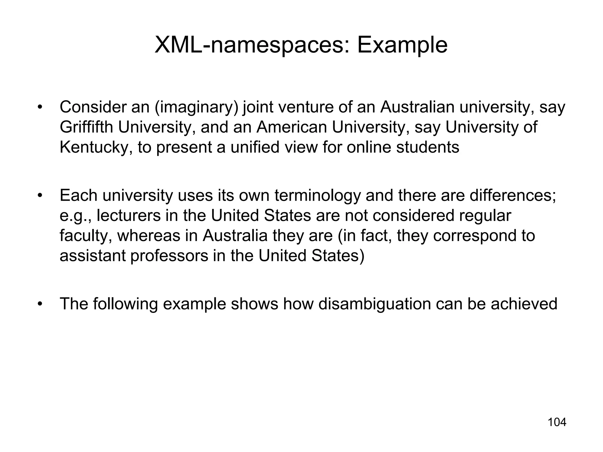 104
XML-namespaces: Example
• Consider an (imaginary) joint venture of an Australian university, say
Griffifth University, and an American University, say University of
Kentucky, to present a unified view for online students
• Each university uses its own terminology and there are differences;
e.g., lecturers in the United States are not considered regular
faculty, whereas in Australia they are (in fact, they correspond to
assistant professors in the United States)
• The following example shows how disambiguation can be achieved
 