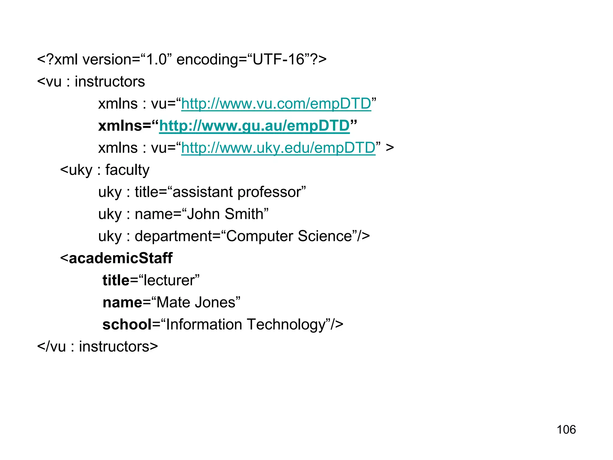106
<?xml version=“1.0” encoding=“UTF-16”?>
<vu : instructors
xmlns : vu=“http://www.vu.com/empDTD”
xmlns=“http://www.gu.au/empDTD”
xmlns : vu=“http://www.uky.edu/empDTD” >
<uky : faculty
uky : title=“assistant professor”
uky : name=“John Smith”
uky : department=“Computer Science”/>
<academicStaff
title=“lecturer”
name=“Mate Jones”
school=“Information Technology”/>
</vu : instructors>
 