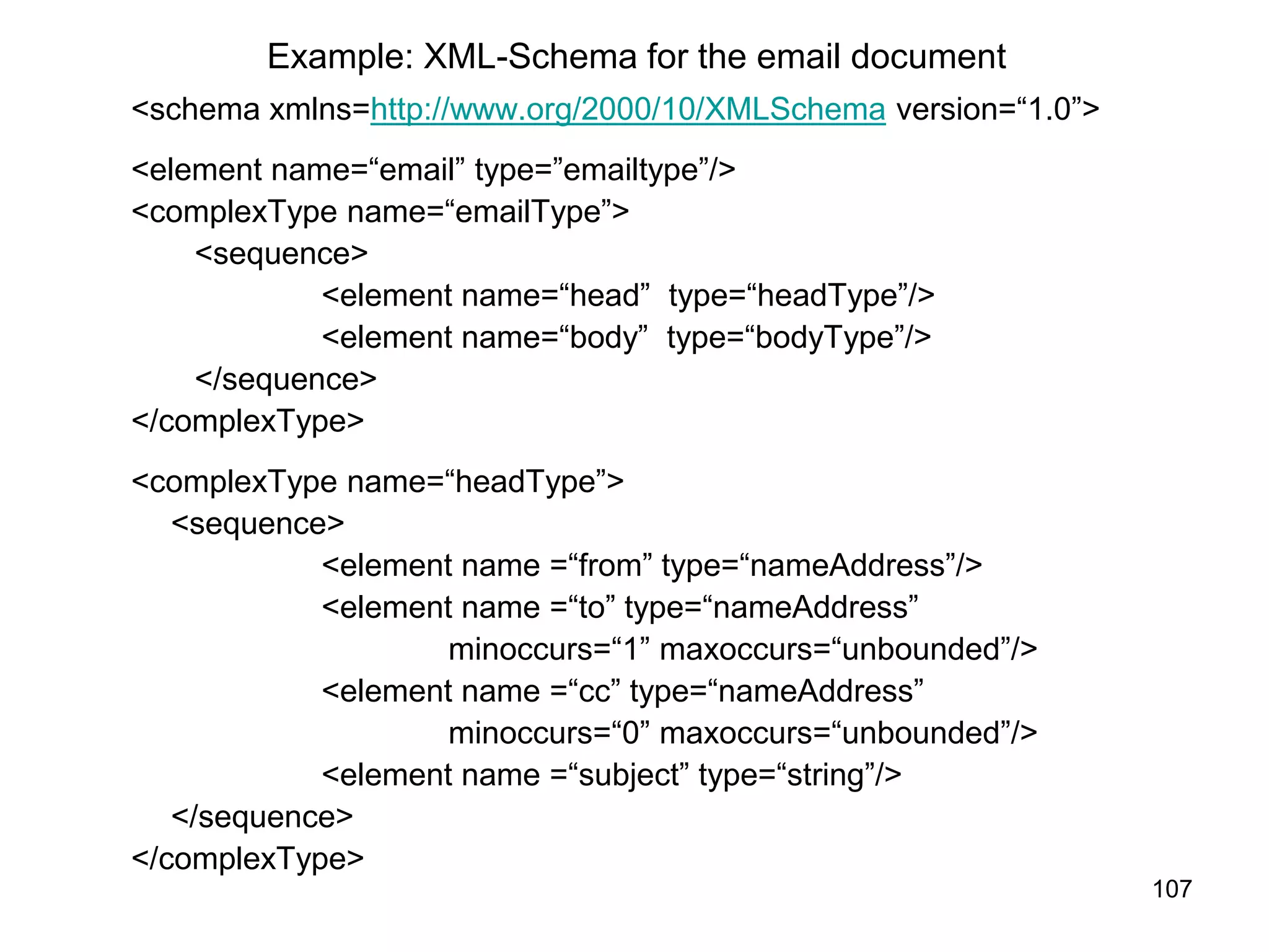 107
Example: XML-Schema for the email document
<schema xmlns=http://www.org/2000/10/XMLSchema version=“1.0”>
<element name=“email” type=”emailtype”/>
<complexType name=“emailType”>
<sequence>
<element name=“head” type=“headType”/>
<element name=“body” type=“bodyType”/>
</sequence>
</complexType>
<complexType name=“headType”>
<sequence>
<element name =“from” type=“nameAddress”/>
<element name =“to” type=“nameAddress”
minoccurs=“1” maxoccurs=“unbounded”/>
<element name =“cc” type=“nameAddress”
minoccurs=“0” maxoccurs=“unbounded”/>
<element name =“subject” type=“string”/>
</sequence>
</complexType>
 