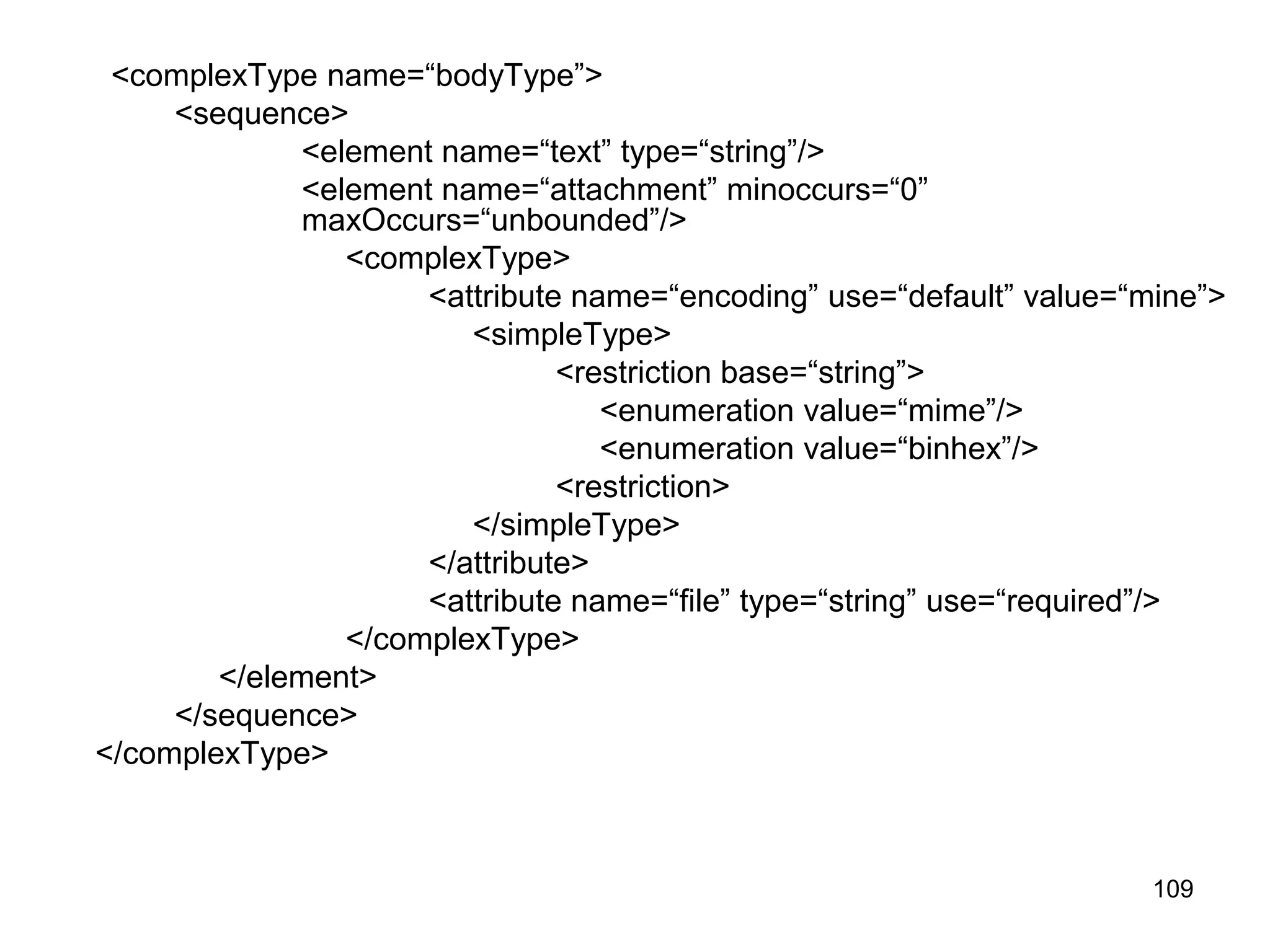 109
<complexType name=“bodyType”>
<sequence>
<element name=“text” type=“string”/>
<element name=“attachment” minoccurs=“0”
maxOccurs=“unbounded”/>
<complexType>
<attribute name=“encoding” use=“default” value=“mine”>
<simpleType>
<restriction base=“string”>
<enumeration value=“mime”/>
<enumeration value=“binhex”/>
<restriction>
</simpleType>
</attribute>
<attribute name=“file” type=“string” use=“required”/>
</complexType>
</element>
</sequence>
</complexType>
 